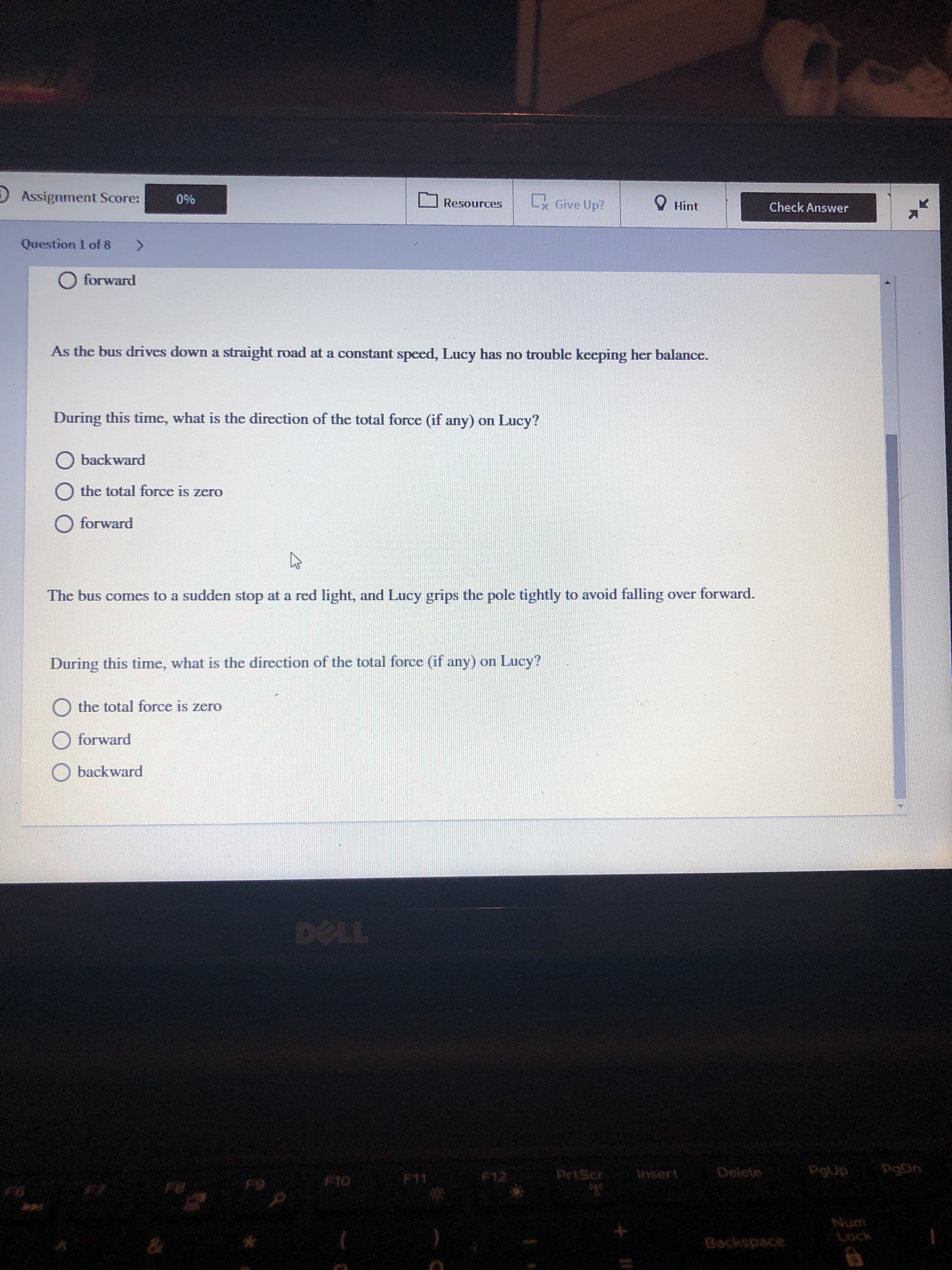 D Assignment Score:
0%
Give Up?
O Hint
Resources
Check Answer
Question 1 of 8
<>
O forward
As the bus drives down a straight road at a constant speed, Lucy has no trouble keeping her balance.
During this time, what is the direction of the total force (if any) on Lucy?
O backward
the total force is zero
O forward
The bus comes to a sudden stop at a red light, and Lucy grips the pole tightly to avoid falling over forward.
During this time, what is the direction of the total force (if any) on Lucy?
the total force is zero
forward
backward
DELL
F12
PrtScr
Insert
Delete
PgUp
PgDn
F10
F11
F8
Num
Lock
Backspace
