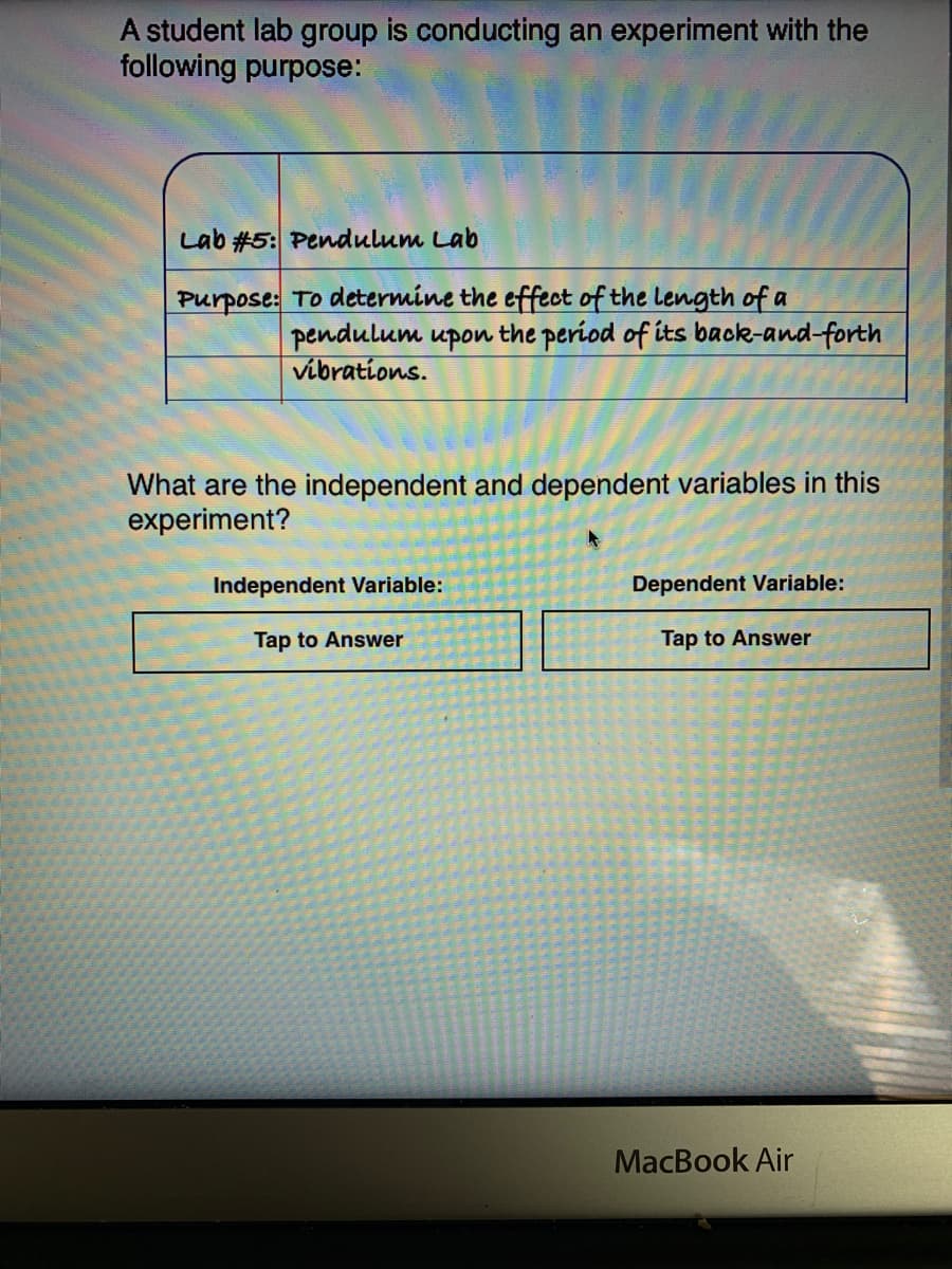 A student lab group is conducting an experiment with the
following purpose:
Lab #5: Pendulum Lab
Purpose: TO determine the effect of the length of a
pendulum upon the period of its back-and-forth
vibrations.
What are the independent and dependent variables in this
experiment?
Independent Variable:
Dependent Variable:
Tap to Answer
Tap to Answer
MacBook Air
