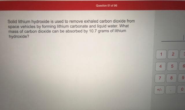 Solid lithium hydroxide is used to remove exhaled carbon dioxide from
space vehicles by forming lithium carbonate and liquid water. What
mass of carbon dioxide can be absorbed by 10.7 grams of lithium
hydroxide?
