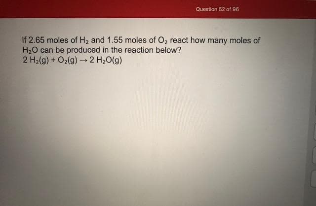 If 2.65 moles of H2 and 1.55 moles of O2 react how many moles of
H20 can be produced in the reaction below?
2 H2(g) + O2(g) →2 H20(g)
