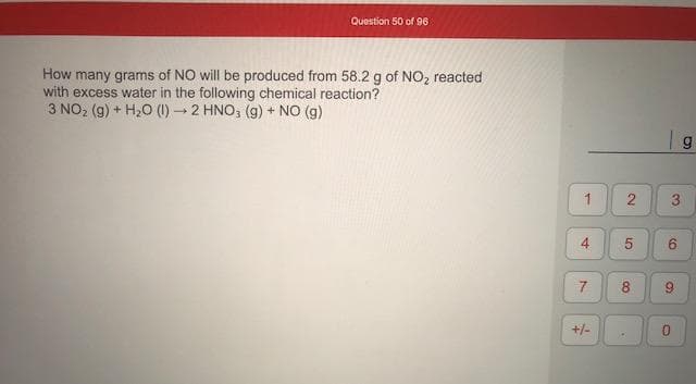 How many grams of NO will be produced from 58.2 g of NO, reacted
with excess water in the following chemical reaction?
3 NO2 (g) + H20 (1) 2 HNO, (g) + NO (g)
