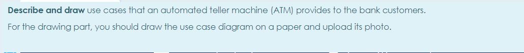 Describe and draw use cases that an automated teller machine (ATM) provides to the bank customers.
For the drawing part, you should draw the use case diagram on a paper and upload its photo.
