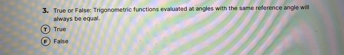 3. True or False: Trigonometric functions evaluated at angles with the same reference angle will
always be equal.
T True
False
