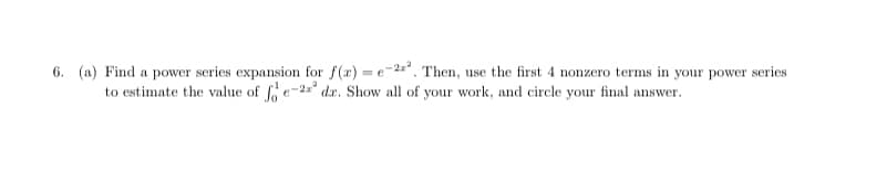 6. (a) Find a power series expansion for f(x) = e-2*. Then, use the first 4 nonzero terms in your power series
to estimate the value of fo e-2" dx. Show all of your work, and circle your final answer.
