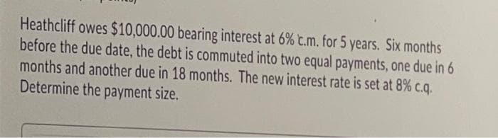 Heathcliff owes $10,000.00 bearing interest at 6% c.m. for 5 years. Six months
before the due date, the debt is commuted into two equal payments, one due in 6
months and another due in 18 months. The new interest rate is set at 8% c.q.
Determine the payment size.
