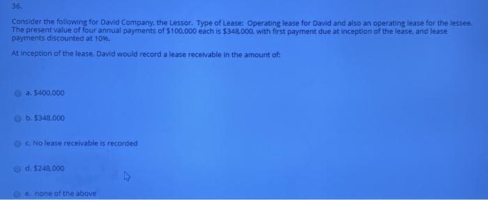 36.
Consider the following for David Company, the Lessor. Type of Lease: Operating lease for David and also an operating lease for the lessee.
payments discounted at 109%.
At inception of the lease. David would record a lease recelvable in the amount of:
a. 5400.000
b. $348,000
C. No lease receivable is recorded
O d. $248.000
e none of the above
