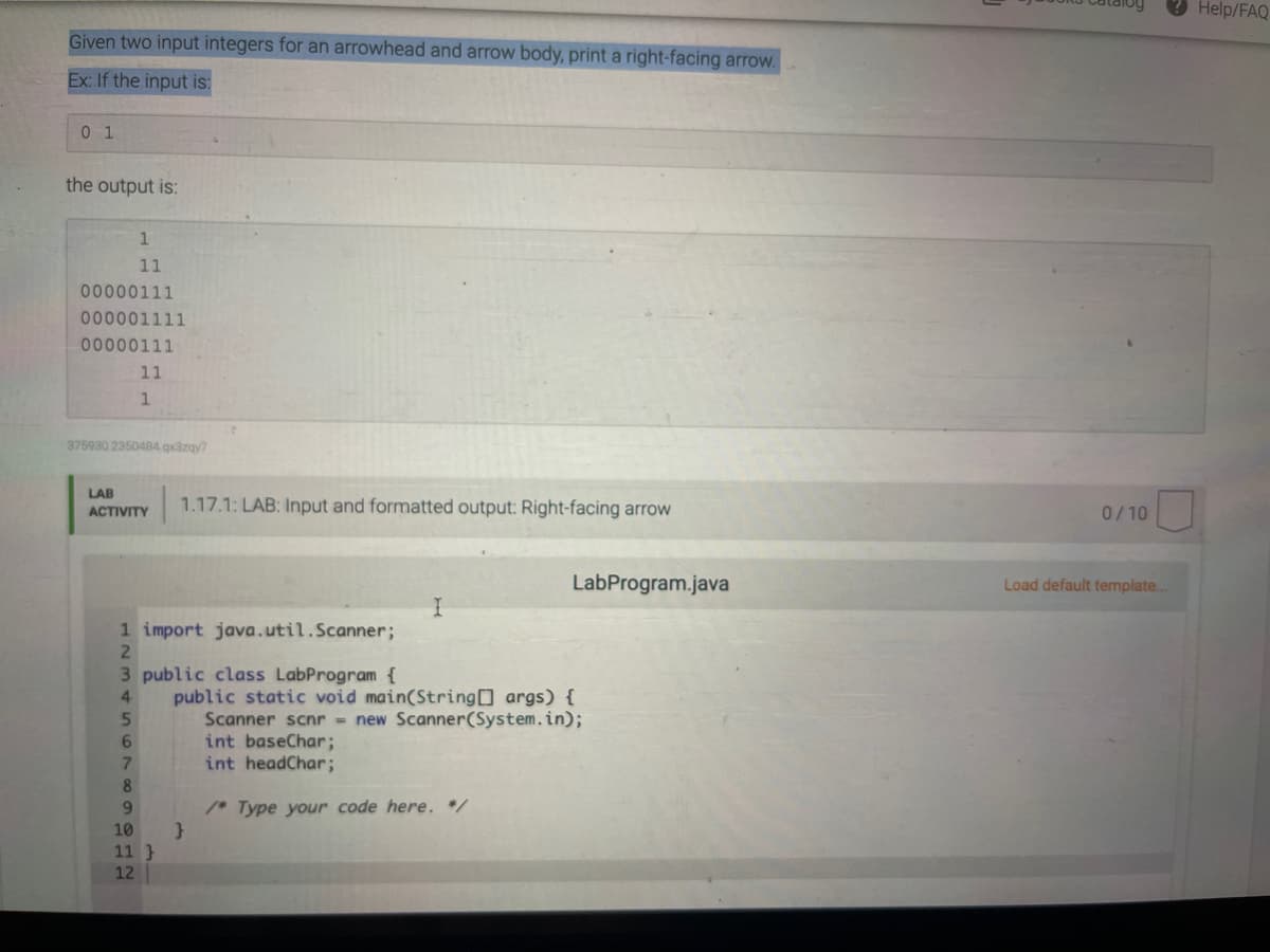 Help/FAQ
Given two input integers for an arrowhead and arrow body, print a right-facing arrow.
Ex: If the input is:
0 1
the output is:
11
0o 000111
0o 0001111
00000111
11
375930 2350484.qx3zgy7
LAB
1.17.1: LAB: Input and formatted output: Right-facing arrow
ACTIVITY
0/10
LabProgram.java
Load default template..
1 import java.util.Scanner;
3 public class LabProgram {
public static void main(String args) {
Scanner scnr new Scanner(System.in);
int baseChar;
int headChar;
4.
7.
8
/* Type your code here. /
10
11 }
12
