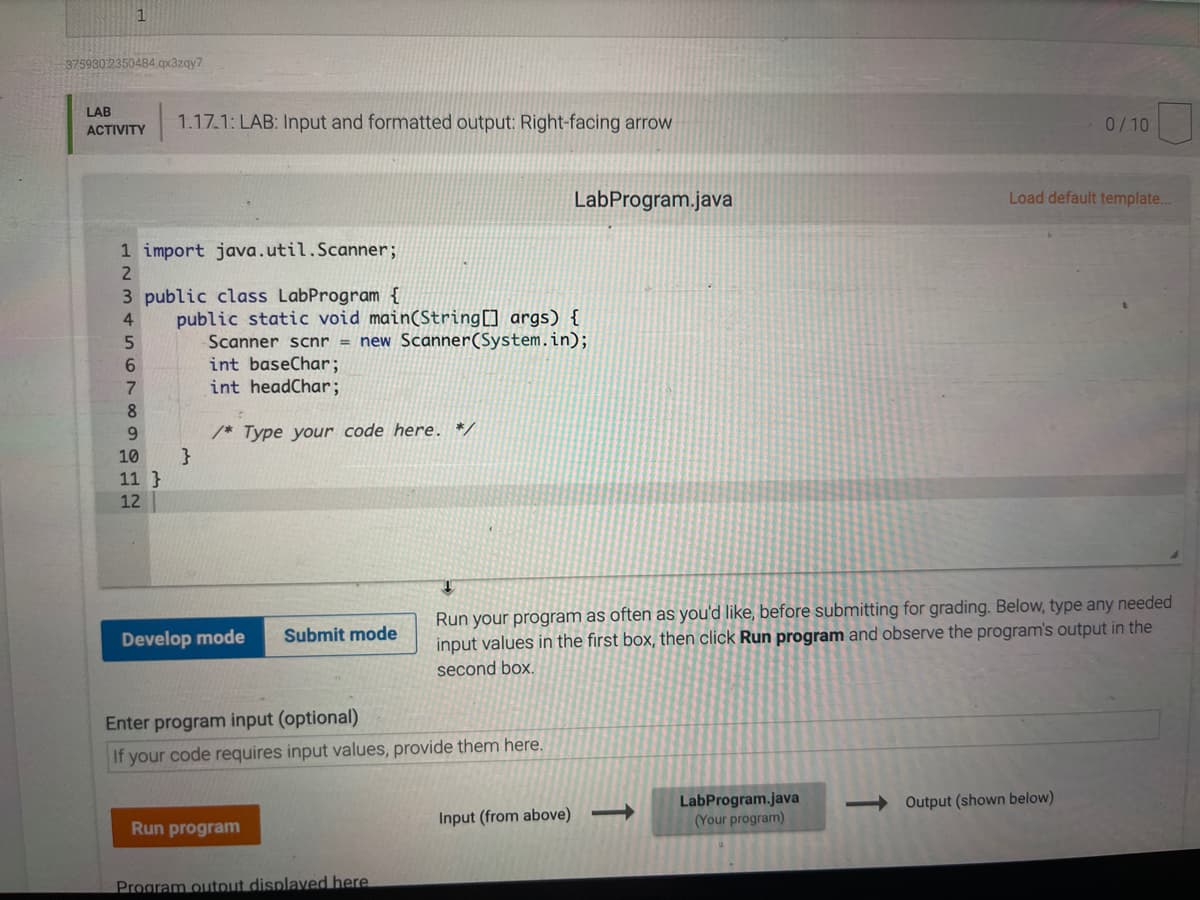 3759302350484.qx3zqy7
LAB
1.17.1: LAB: Input and formatted output: Right-facing arrow
0/10
ACTIVITY
LabProgram.java
Load default template...
1 import java.util.Scanner;
3 public class LabProgram {
public static void main(String[] args) {
Scanner scnr = new Scanner(System.in);
int baseChar;
int headChar;
4
6.
7.
8
/* Type your code here. */
10
11 }
12
Run your program as often as you'd like, before submitting for grading. Below, type any needed
input values in the first box, then click Run program and observe the program's output in the
Develop mode
Submit mode
second box.
Enter program input (optional)
If your code requires input values, provide them here.
LabProgram.java
(Your program)
Output (shown below)
Input (from above)
Run program
Program output displaved here
