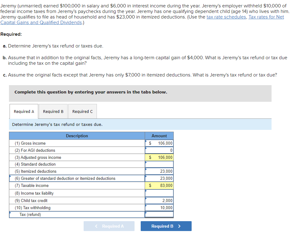 Jeremy (unmarried) earned $100,000 in salary and $6,000 in interest income during the year. Jeremy's employer withheld $10,000 of
federal income taxes from Jeremy's paychecks during the year. Jeremy has one qualifying dependent child (age 14) who lives with him.
Jeremy qualifies to file as head of household and has $23,000 in itemized deductions. (Use the tax rate schedules, Tax rates for Net
Capital Gains and Qualified Dividends.)
Required:
a. Determine Jeremy's tax refund or taxes due.
b. Assume that in addition to the original facts, Jeremy has a long-term capital gain of $4,000. What is Jeremy's tax refund or tax due
including the tax on the capital gain?
c. Assume the original facts except that Jeremy has only $7,000 in itemized deductions. What is Jeremy's tax refund or tax due?
Complete this question by entering your answers in the tabs below.
Required A Required B Required C
Determine Jeremy's tax refund or taxes due.
Description
(1) Gross income
(2) For AGI deductions
(3) Adjusted gross income
(4) Standard deduction
(5) Itemized deductions
(6) Greater of standard deduction or itemized deductions
(7) Taxable income
(8) Income tax liability
(9) Child tax credit
(10) Tax withholding
Tax (refund)
< Required A
Amount
$ 106,000
0
$
$
106,000
23,000
23,000
83,000
2,000
10,000
Required B >