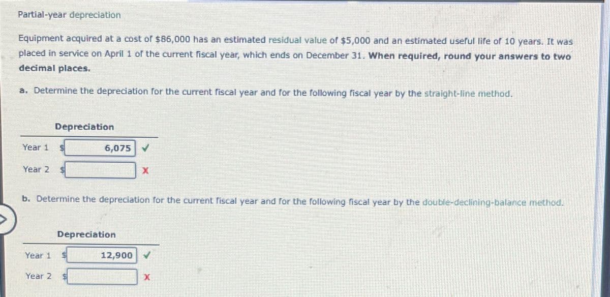 Partial-year depreciation
Equipment acquired at a cost of $86,000 has an estimated residual value of $5,000 and an estimated useful life of 10 years. It was
placed in service on April 1 of the current fiscal year, which ends on December 31. When required, round your answers to two
decimal places.
a. Determine the depreciation for the current fiscal year and for the following fiscal year by the straight-line method.
Year 1 S
Year 2
Depreciation
Year 2
b. Determine the depreciation for the current fiscal year and for the following fiscal year by the double-declining-balance method.
Year 1 $
6,075
Depreciation
S
X
12,900 ✓
X