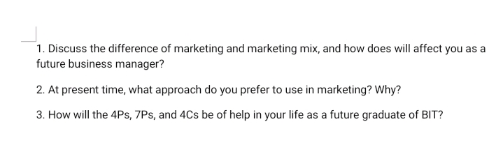 1. Discuss the difference of marketing and marketing mix, and how does will affect you as a
future business manager?
2. At present time, what approach do you prefer to use in marketing? Why?
3. How will the 4Ps, 7Ps, and 4Cs be of help in your life as a future graduate of BIT?
