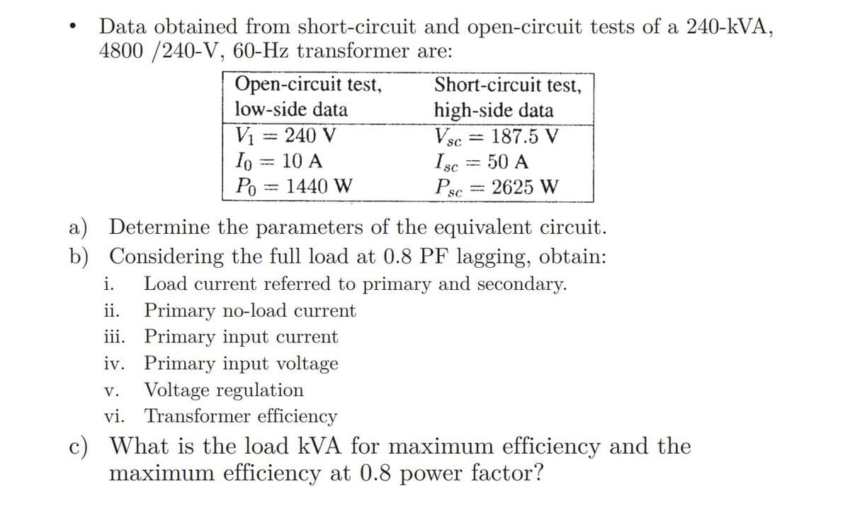 Data obtained from short-circuit and open-circuit tests of a 240-kVA,
4800 /240-V, 60-Hz transformer are:
Open-circuit test,
Short-circuit test,
high-side data
Vsc = 187.5 V
Isc = 50 A
Psc
low-side data
V1 = 240 V
Io = 10 A
Po
1440 W
2625 W
a) Determine the parameters of the equivalent circuit.
b) Considering the full load at 0.8 PF lagging, obtain:
Load current referred to primary and secondary.
i.
Primary no-load current
iii. Primary input current
iv. Primary input voltage
Voltage regulation
vi. Transformer efficiency
ii.
V.
c) What is the load kVA for maximum efficiency and the
maximum efficiency at 0.8 power factor?
