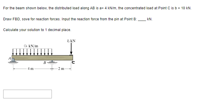 For the beam shown below, the distributed load along AB is a= 4 kN/m, the concentrated load at Point C is b = 10 kN.
Draw FBD, sove for reaction forces. Input the reaction force from the pin at Point B:
Calculate your solution to 1 decimal place.
a. kN/m
mm
4 m
B
2 m-
bkN
KN.