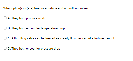 What option(s) is (are) true for a turbine and a throttling valve?
A. They both produce work
B. They both encounter temperature drop
C. A throttling valve can be treated as steady flow device but a turbine cannot.
D. They both encounter pressure drop