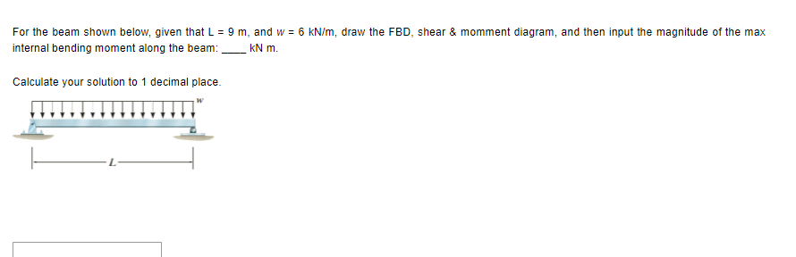 For the beam shown below, given that L = 9 m, and w = 6 kN/m, draw the FBD, shear & momment diagram, and then input the magnitude of the max
internal bending moment along the beam:
kN m.
Calculate your solution to 1 decimal place.