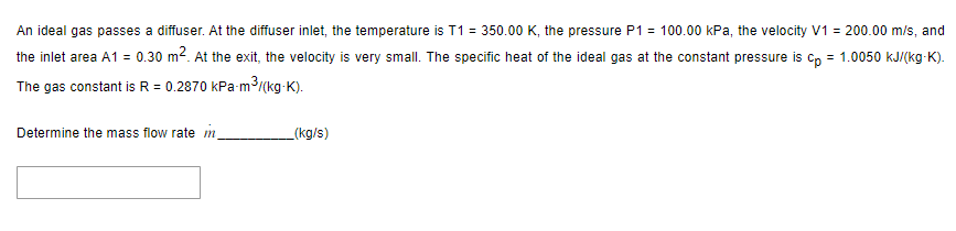 An ideal gas passes a diffuser. At the diffuser inlet, the temperature is T1 = 350.00 K, the pressure P1 = 100.00 kPa, the velocity V1 = 200.00 m/s, and
the inlet area A1 = 0.30 m². At the exit, the velocity is very small. The specific heat of the ideal gas at the constant pressure is cp = 1.0050 kJ/(kg-K).
The gas constant is R = 0.2870 kPa-m³/(kg-K).
Determine the mass flow rate m
(kg/s)