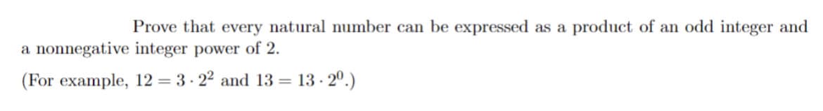 Prove that every natural number can be expressed as a product of an odd integer and
a nonnegative integer power of 2.
(For example, 12 = 3·2² and 13 = 13.2⁰.)