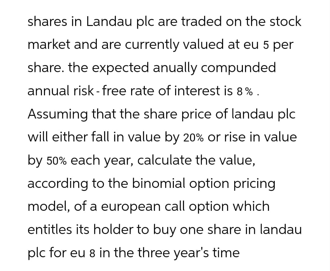 shares in Landau plc are traded on the stock
market and are currently valued at eu 5 per
share. the expected anually compunded
annual risk-free rate of interest is 8%.
Assuming that the share price of landau plc
will either fall in value by 20% or rise in value
by 50% each year, calculate the value,
according to the binomial option pricing
model, of a european call option which
entitles its holder to buy one share in landau
plc for eu 8 in the three year's time