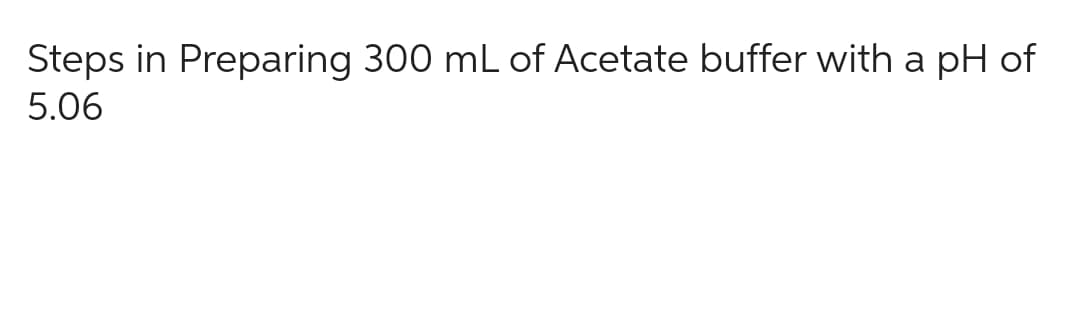 Steps in Preparing 300 mL of Acetate buffer with a pH of
5.06