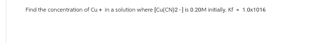 Find the concentration of Cu + in a solution where [Cu(CN)2-] is 0.20M initially. Kf
= 1.0x1016