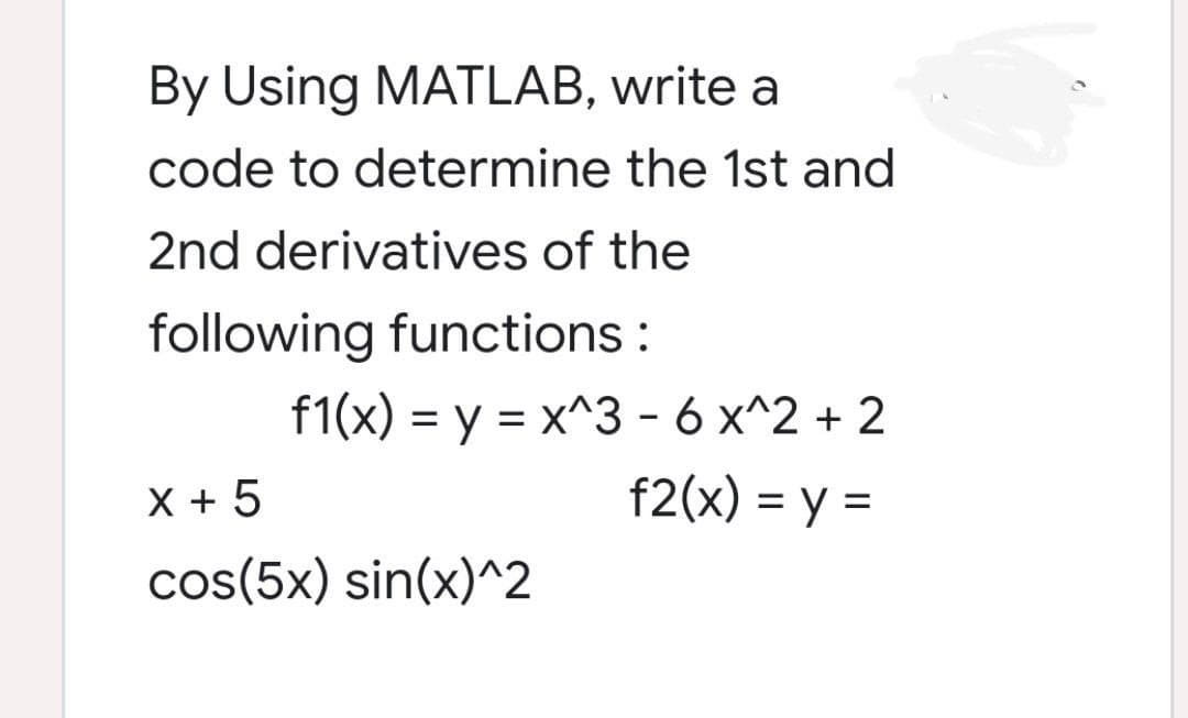 By Using MATLAB, write a
code to determine the 1st and
2nd derivatives of the
following functions:
f1(x) = y = x^3 - 6 x^2 + 2
X + 5
f2(x) = y =
cos(5x) sin(x)^2
