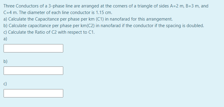 Three Conductors of a 3-phase line are arranged at the corners of a triangle of sides A=2 m, B=3 m, and
C=4 m. The diameter of each line conductor is 1.15 cm.
a) Calculate the Capacitance per phase per km (C1) in nanofarad for this arrangement.
b) Calculate capacitance per phase per km(C2) in nanofarad if the conductor if the spacing is doubled.
c) Calculate the Ratio of C2 with respect to C1.
a)
b)
c)
