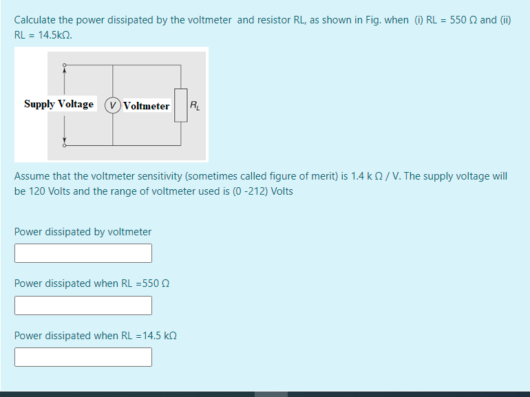 Calculate the power dissipated by the voltmeter and resistor RL, as shown in Fig. when (i) RL = 550 Q and (ii)
RL = 14.5k2.
Supply Voltage
v Voltmeter
R
Assume that the voltmeter sensitivity (sometimes called figure of merit) is 1.4 k2/ V. The supply voltage will
be 120 Volts and the range of voltmeter used is (0 -212) Volts
Power dissipated by voltmeter
Power dissipated when RL =550 N
Power dissipated when RL = 14.5 kN
