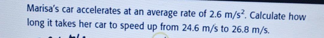 Marisa's car accelerates at an average rate of 2.6 m/s?. Calculate how
long it takes her car to speed up from 24.6 m/s to 26.8 m/s.
