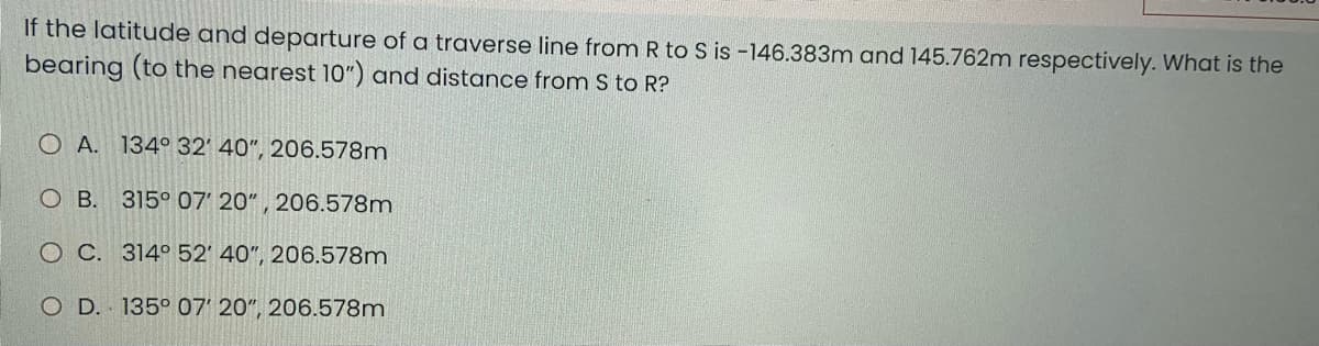 If the latitude and departure of a traverse line from R to S is -146.383m and 145.762m respectively. What is the
bearing (to the nearest 10") and distance from S to R?
O A. 134° 32' 40", 206.578m
OB. 315° 07' 20", 206.578m
OC. 314° 52' 40", 206.578m
O D. 135° 07' 20", 206.578m