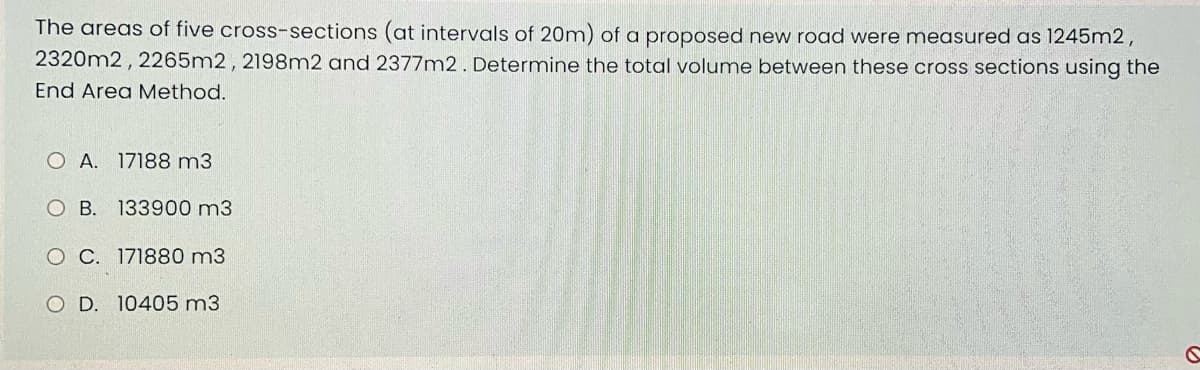 The areas of five cross-sections (at intervals of 20m) of a proposed new road were measured as 1245m2,
2320m2, 2265m2, 2198m2 and 2377m2. Determine the total volume between these cross sections using the
End Area Method.
O A. 17188 m3
OB. 133900 m3
C. 171880 m3
O D. 10405 m3