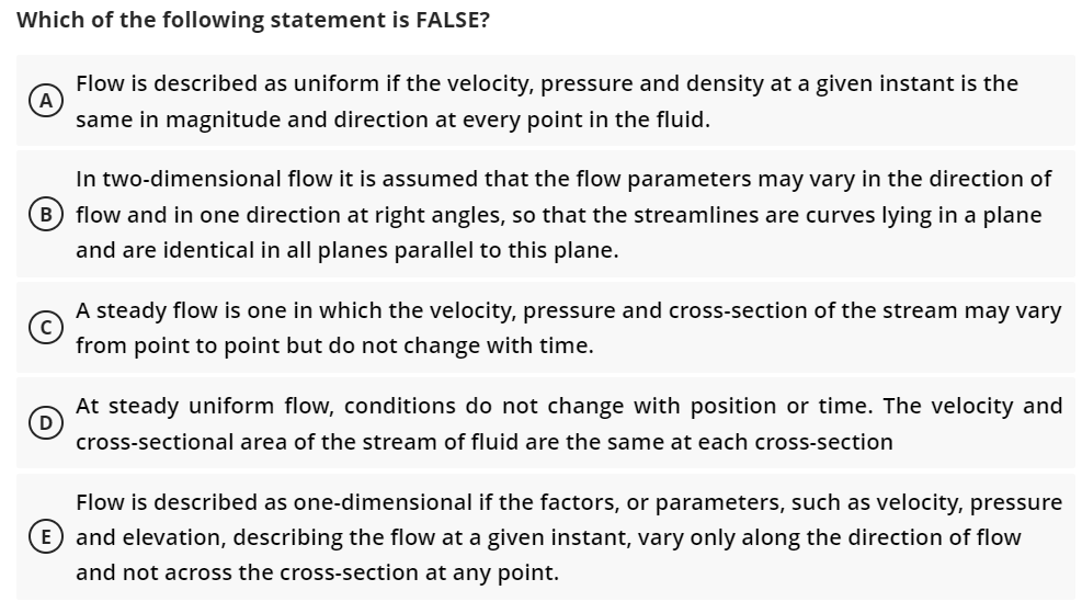 Which of the following statement is FALSE?
(A)
Flow is described as uniform if the velocity, pressure and density at a given instant is the
same in magnitude and direction at every point in the fluid.
In two-dimensional flow it is assumed that the flow parameters may vary in the direction of
B flow and in one direction at right angles, so that the streamlines are curves lying in a plane
and are identical in all planes parallel to this plane.
A steady flow is one in which the velocity, pressure and cross-section of the stream may vary
from point to point but do not change with time.
D
At steady uniform flow, conditions do not change with position or time. The velocity and
cross-sectional area of the stream of fluid are the same at each cross-section
re
Flow is described as one-dimensional if the factors, or parameters, such as velocity, pr
E and elevation, describing the flow at a given instant, vary only along the direction of flow
and not across the cross-section at any point.