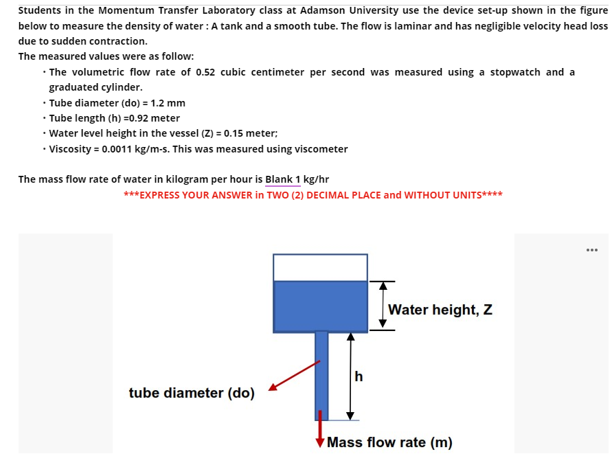 Students in the Momentum Transfer Laboratory class at Adamson University use the device set-up shown in the figure
below to measure the density of water: A tank and a smooth tube. The flow is laminar and has negligible velocity head loss
due to sudden contraction.
The measured values were as follow:
• The volumetric flow rate of 0.52 cubic centimeter per second was measured using a stopwatch and a
graduated cylinder.
• Tube diameter (do) = 1.2 mm
• Tube length (h) =0.92 meter
• Water level height in the vessel (Z) = 0.15 meter;
• Viscosity = 0.0011 kg/m-s. This was measured using viscometer
The mass flow rate of water in kilogram per hour is Blank 1 kg/hr
***EXPRESS YOUR ANSWER in TWO (2) DECIMAL PLACE and WITHOUT UNITS****
Water height, Z
tube diameter (do)
h
Mass flow rate (m)
...