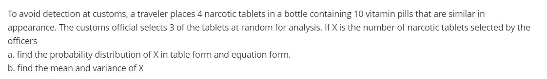 To avoid detection at customs, a traveler places 4 narcotic tablets in a bottle containing 10 vitamin pills that are similar in
appearance. The customs official selects 3 of the tablets at random for analysis. If X is the number of narcotic tablets selected by the
officers
a. find the probability distribution of X in table form and equation form.
b. find the mean and variance of X
