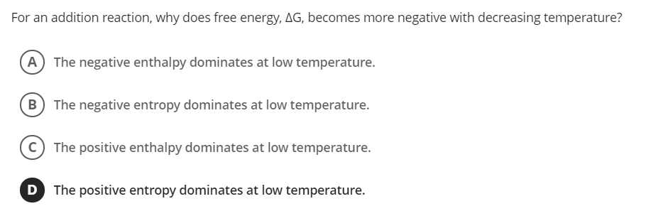 For an addition reaction, why does free energy, AG, becomes more negative with decreasing temperature?
A) The negative enthalpy dominates at low temperature.
The negative entropy dominates at low temperature.
The positive enthalpy dominates at low temperature.
The positive entropy dominates at low temperature.
