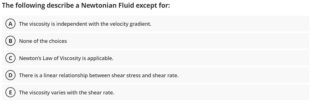 The following describe a Newtonian Fluid except for:
A) The viscosity is independent with the velocity gradient.
B None of the choices
Newton's Law of Viscosity is applicable.
D There is a linear relationship between shear stress and shear rate.
E) The viscosity varies with the shear rate.