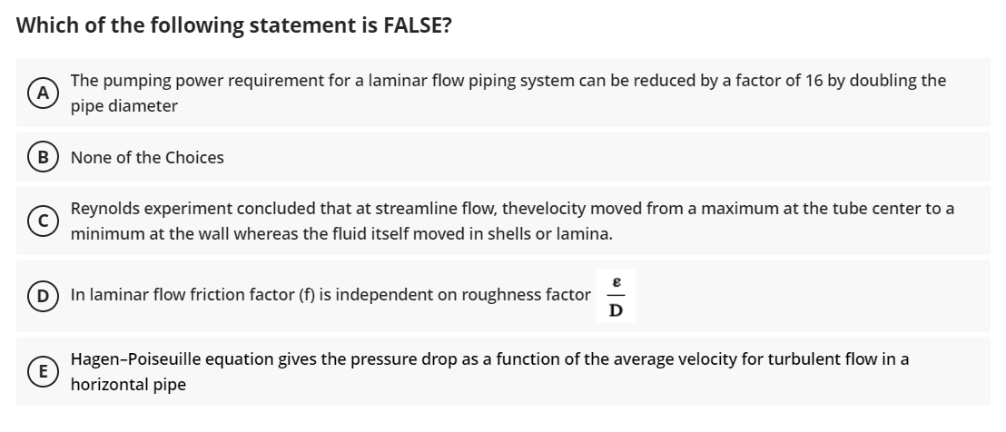 Which of the following statement is FALSE?
The pumping power requirement for a laminar flow piping system can be reduced by a factor of 16 by doubling the
pipe diameter
None of the Choices
Reynolds experiment concluded that at streamline flow, thevelocity moved from a maximum at the tube center to a
minimum at the wall whereas the fluid itself moved in shells or lamina.
8
(D) In laminar flow friction factor (f) is independent on roughness factor
D
Hagen-Poiseuille equation gives the pressure drop as a function of the average velocity for turbulent flow in a
horizontal pipe
B