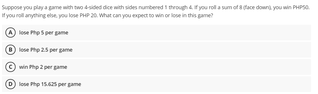 Suppose you play a game with two 4-sided dice with sides numbered 1 through 4. If you roll a sum of 8 (face down), you win PHP50.
If you roll anything else, you lose PHP 20. What can you expect to win or lose in this game?
lose Php 5 per game
lose Php 2.5 per game
win Php 2 per game
D
lose Php 15.625 per game
