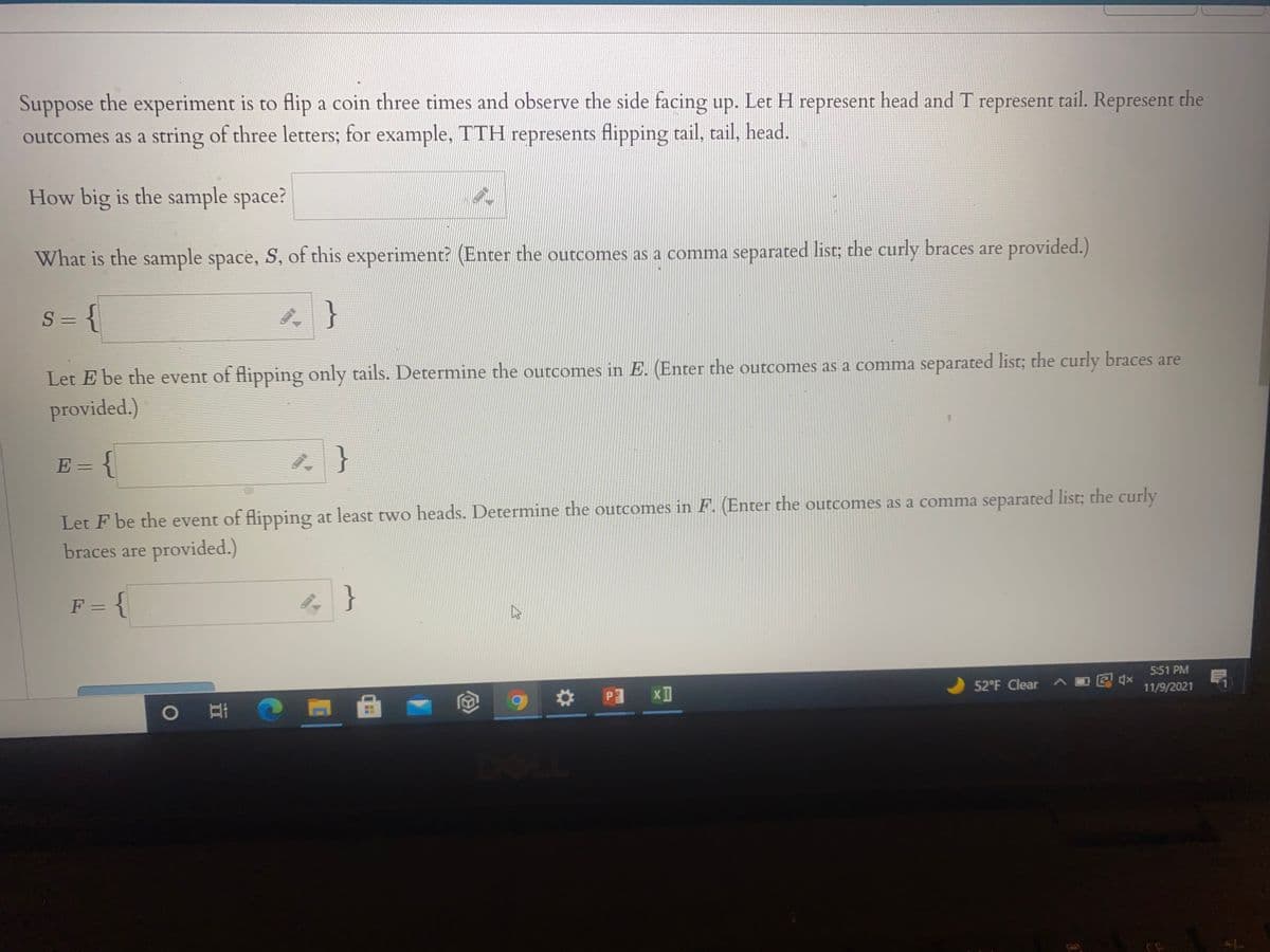 Suppose the experiment is to flip a coin three times and observe the side facing up. Let H represent head and T represent tail. Represent the
outcomes as a string of three letters; for example, TTH represents flipping tail, tail, head.
How big is the sample space?
What is the sample space, S, of this experiment? (Enter the outcomes as a comma separated list; the curly braces are provided.)
S = {
Let E be the event of flipping only tails. Determine the outcomes in E. (Enter the outcomes as a comma separated list; the curly braces are
provided.)
E = {
Let F be the event of flipping at least two heads. Determine the outcomes in F. (Enter the outcomes as a comma separated list; the curly
braces are provided.)
F = {
}
%3D
5:51 PM
52°F Clear A
O
11/9/2021
