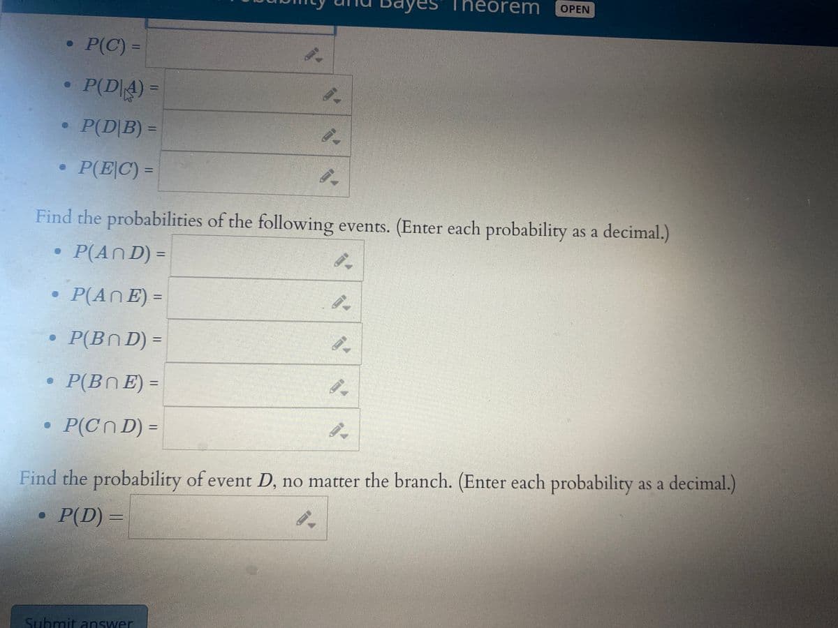 Theorem
ОPEN
P(C) =
P(D|4) =
P(D|B) =
P(EC) =
Find the probabilities of the following events. (Enter each probability as a decimal.)
P(An D) =
P(An E) =
P(Bn D) =
P(BnE) =
P(CN D) =
Find the probability of event D, no matter the branch. (Enter each probability as a decimal.)
P(D) =
Submit answer
