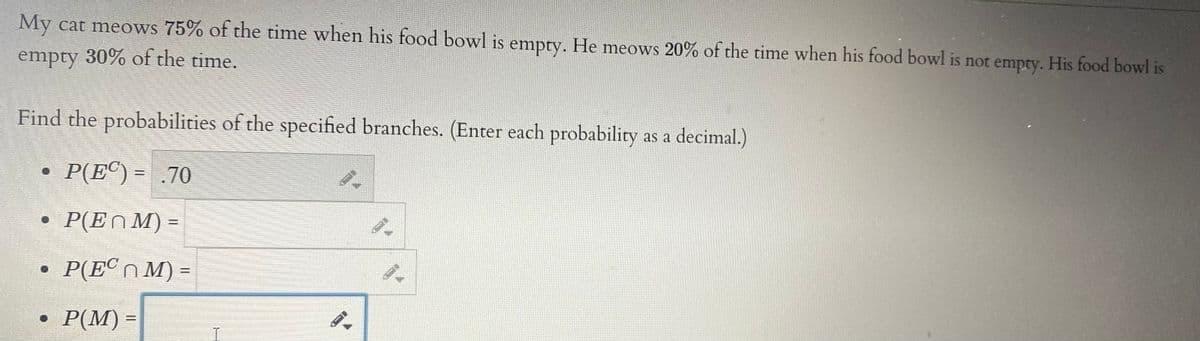 My cat meows 75% of the time when his food bowl is empty. He meows 20% of the time when his food bowl is not empty. His food bowl is
empty 30% of the time.
Find the probabilities of the specified branches. (Enter each probability as a decimal.)
P(E®) = .70
P(ENM) =
%3D
• P(E°NM) =
Р(М) -
