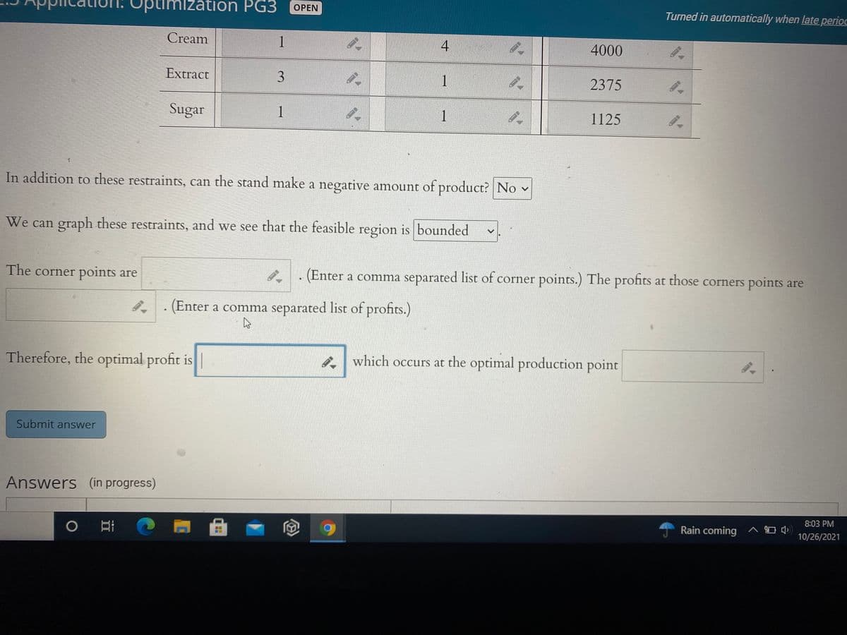zation PG3
OPEN
Turned in automatically when late perioc
Cream
1
4000
Extract
2375
Sugar
1
1
1125
In addition to these restraints, can the stand make a negative amount of product? No v
We can graph these restraints, and we see that the feasible region is bounded
The corner points are
(Enter a comma separated list of corner points.) The profits at those corners points are
. (Enter a comma separated list of profits.)
Therefore, the optimal profit is
A which occurs at the optimal production point
Submit answer
Answers (in progress)
曲
8:03 PM
Rain coming ^ O 4
10/26/2021
寸
