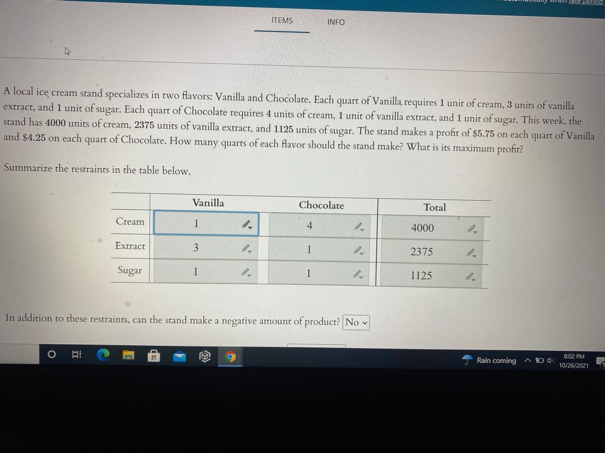period
ITEMS
INFO
A local ice cream stand specializes in two flavors: Vanilla and Chocolate. Each quart of Vanilla requires 1 unit of cream, 3 units of vanilla
extract, and 1 unit of sugar. Each quart of Chocolate requires 4 units of cream, 1 unit of vanilla extract, and 1 unit of sugar. This week, the
stand has 4000 units of cream, 2375 units of vanilla extract, and 1125 units of sugar. The stand makes a profit of $5.75 on each
quart
of Vanilla
and $4.25 on each quart of Chocolate. How many quarts of each flavor should the stand make? What is its maximum profit?
Summarize the restraints in the table below.
Vanilla
Chocolate
Total
Cream
1
4
4000
Extract
2375
Sugar
1
1
1125
In addition to these restraints, can the stand make a negative amount of product? No v
8:02 PM
Rain coming ^ O )
10/26/2021
3.
