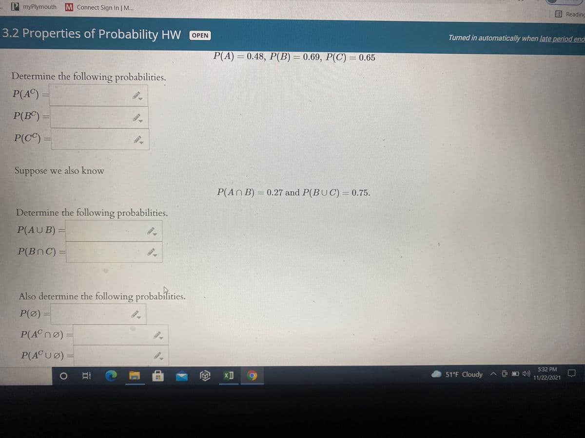 P myPlymouth
M Connect Sign In | M...
Reading
3.2 Properties of Probability HW
OPEN
Turned in automatically when late period end
P(A) = 0.48, P(B) = 0.69, P(C) = 0.65
Determine the following probabilities.
P(A©) =
P(BC) =
P(C©) =
Suppose we also know
P(An B) = 0.27 and P(BUC) = 0.75.
Determine the following probabilities.
P(AUB) =
P(BnC) =
Also determine the following probabilities.
P(Ø) =
P(ACNØ) =
P(A©UØ) =
5:32 PM
51°F Cloudy A @ D 4)
11/22/2021
