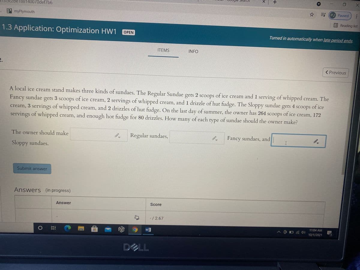 be188140070def7b6
PJ Paused
P myPlymouth
Reading list
1.3 Application: Optimization HW1
OPEN
Turned in automatically when late period ends.
ITEMS
INFO
2.
< Previous
A local ice cream stand makes three kinds of sundaes. The Regular Sundae gets 2 scoops of ice cream and 1 serving of whipped cream. The
Fancy sundae gets 3 scoops of ice cream, 2 servings of whipped cream, and 1 drizzle of hut fudge. The Sloppy sundae
cream, 3 servings of whipped cream, and 2 drizzles of hut fudge. On the last day of summer, the owner has 264 scoops of ice cream, 172
gets 4 scoops of ice
servings of whipped cream, and enough hot fudge for 80 drizzles. How many of each type of sundae should the owner make?
The owner should make
Regular sundaes,
* Fancy sundaes, and|
Sloppy sundaes.
Submit answer
Answers (in progress)
Answer
Score
-/2.67
11:04 AM
w]
10/1/2021
DシLL
