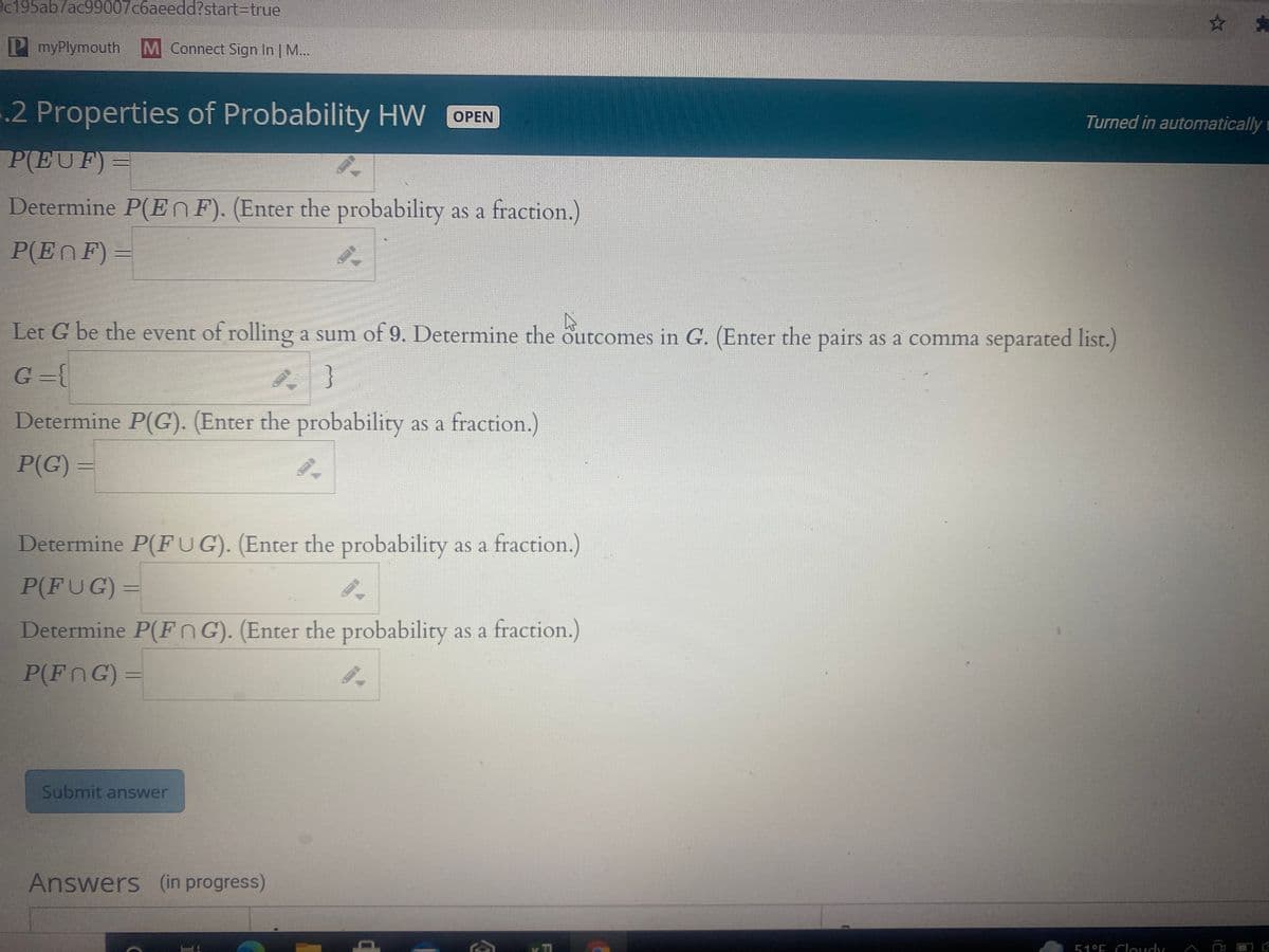 @c195ab7ac99007c6aeedd?start%3Dtrue
* *
PmyPlymouth
M Connect Sign In M...
5.2 Properties of Probability HW OPEN
Turned in automatically i
P(EUF)=
Determine P(EnF). (Enter the probability as a fraction.)
P(EnF)=
Let G be the event of rolling a sum of 9. Determine the outcomes in G. (Enter the pairs as a comma separated list.)
G ={
}
Determine P(G). (Enter the probability as a fraction.)
P(G) =
Determine P(FUG). (Enter the probability as a fraction.)
P(FUG) =
Determine P(FnG). (Enter the probability as a fraction.)
P(FnG) =
Submit answer
Answers (in progress)
51°E Cloudy
