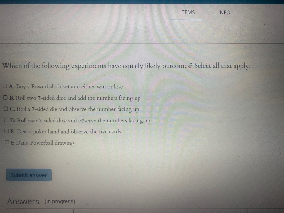 ITEMS
INFO
Which of the following experiments have equally likely outcomes? Select all that apply.
OA. Buy a Powerball ticket and either win or lose
OB. Roll two 7-sided dice and add the numbers facing up
OC. Roll a 7-sided die and observe the number facing up
OD. Roll two 7-sided dice and oserve the numbers facing up
OE. Deal a poker hand and observe the five cards
OE. Daily Powerball drawing
Submit answer
Answers (in progress)
