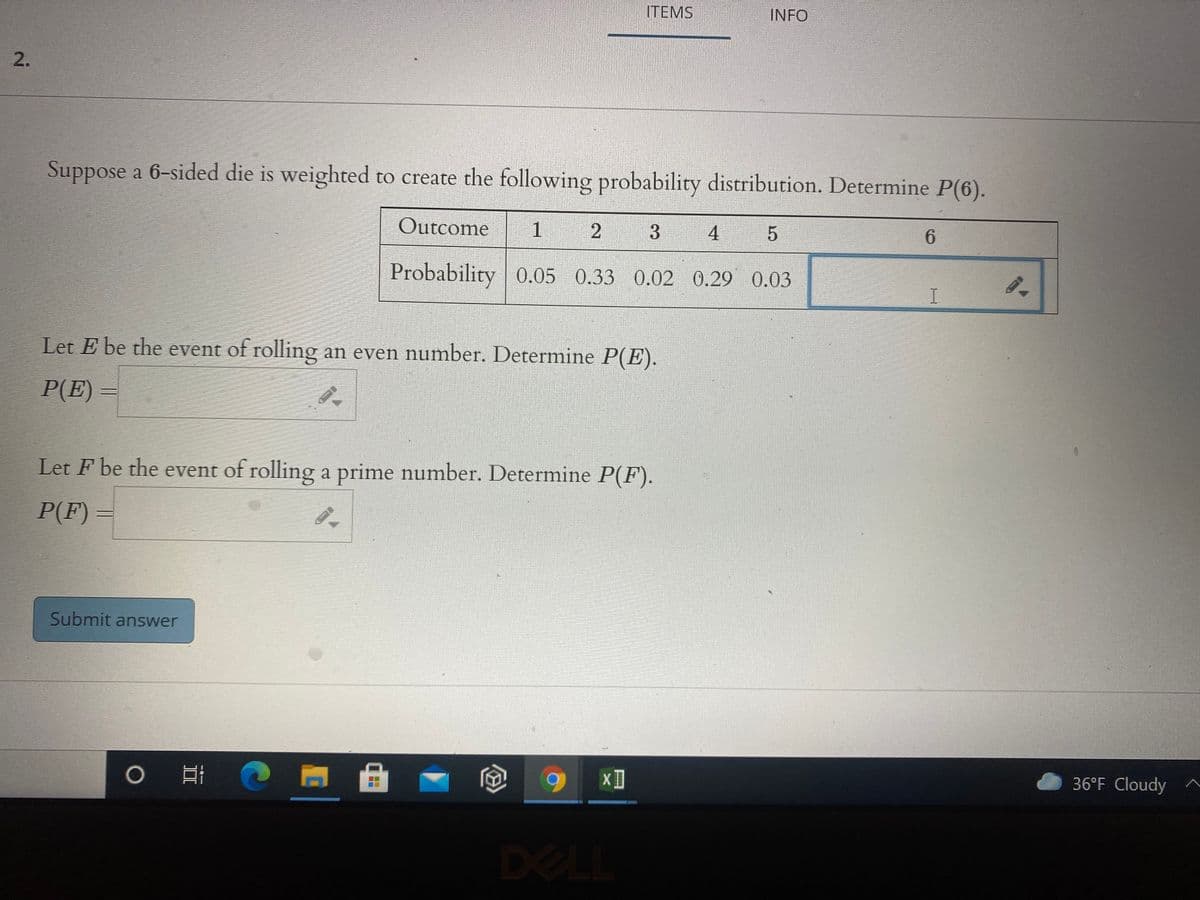 ITEMS
INFO
Suppose a 6-sided die is weighted to create the following probability distribution. Determine P(6).
Outcome
1
4
6.
Probability 0.05 0.33 0.02 0.29 0.03
Let E be the event of rolling an even number. Determine P(E).
P(E) =
Let F be the event of rolling a prime number. Determine P(F).
P(F) =
Submit answer
36°F Cloudy
DELL
2.
