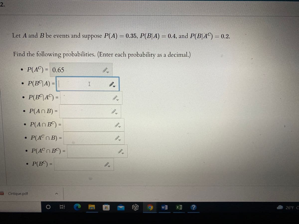 2.
Let A and B be events and suppose P(A) = 0.35, P(B|A) = 0.4, and P(B|AC) = 0.2.
Find the following probabilities. (Enter each probability as a decimal.)
P(A©) = 0.65
%3D
• P(B©\A) =
P(B°|A©) =
• P(ANB) =
P(AN BC) =
%3D
P(ACNB) =
P(ACn BC) =
• P(B®) =
%3D
Cirtique.pdf
POP
w xI
26°F C
