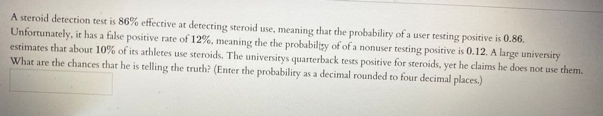 A steroid detection test is 86% effective at detecting steroid use, meaning that the probability of a user testing positive is 0.86.
Unfortunately, it has a false positive rate of 12%, meaning the the probabilisy of of a nonuser testing positive is 0.12. A large university
estimates that about 10% of its athletes use steroids. The universitys quarterback tests positive for steroids, yet he claims he does not use them.
What are the chances that he is telling the truth? (Enter the probability as a decimal rounded to four decimal places.)
