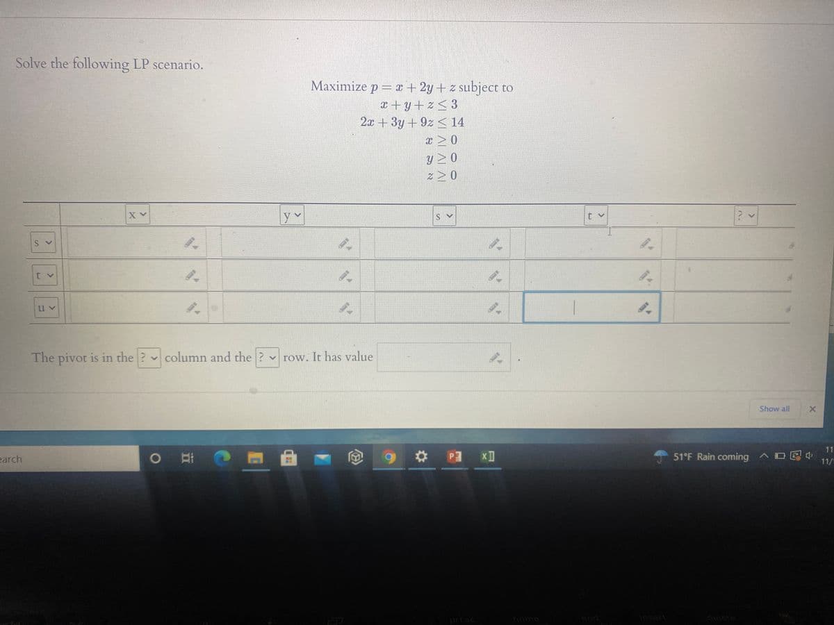 **Linear Programming Problem**

This lesson focuses on solving a Linear Programming (LP) scenario using the simplex method. Here's the problem we will work with:

**Objective Function:**

Maximize \( p = x + 2y + z \)

**Subject to Constraints:**

\[
\begin{align*}
x + y + z & \leq 3 \\
2x + 3y + 9z & \leq 14 \\
x, y, z & \geq 0 \\
\end{align*}
\]

**Simplex Table Setup**

Below is a tableau representation used in the simplex method. This tableau will help identify the pivot elements that guide the iterations toward an optimal solution.

|    | \( x \) | \( y \) | \( z \) | \( s \) | \( t \) | ?  |
|----|---------|---------|---------|--------|--------|-----|
| \( s \) |     |      |       |     |     |    |
| \( t \) |     |      |       |     |     |    |
| \( u \) |     |      |       |     |     |    |

**Note:** The variables \( s \), \( t \), and \( u \) represent slack variables included in the inequalities to convert them into equalities.

**Pivot Element Identification**

The pivot is located in the ? column and the ? row. It has a value of _______.

This tableau format is essential for determining which variables to enter and leave the basis as we proceed toward the optimal solution.

